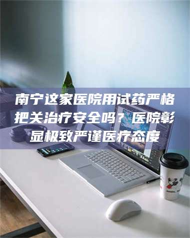 渑池南宁这家医院用试药严格把关***安全吗？医院彰显极致严谨医疗态度 第1张