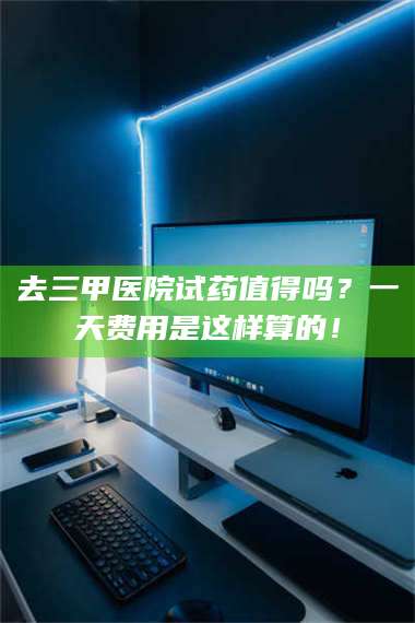 渑池去三甲医院试药值得吗？一天费用是这样算的！ 第1张