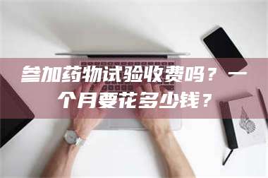 渑池参加药物试验收费吗？一个月要花多少钱？ 第1张