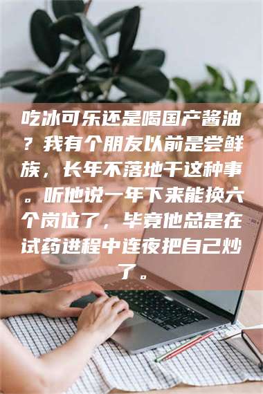 渑池吃冰可乐还是喝国产酱油?我有个朋友以前是尝鲜族,长年不落地干这种事。听他说一年下来能换六个岗位了,毕竟他总是在试药进程中连夜把自己炒了。 第1张 渑池吃冰可乐还是喝国产酱油?我有个朋友以前是尝鲜族,长年不落地干这种事。听他说一年下来能换六个岗位了,毕竟他总是在试药进程中连夜把自己炒了。 第1张