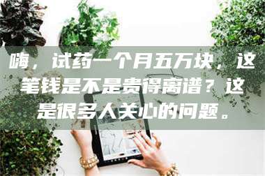 渑池嗨，试药一个月五万块，这笔钱是不是贵得离谱？这是很多人关心的问题。 第1张