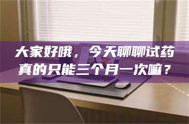 渑池大家好哦，今天聊聊试药真的只能三个月一次嘛？ 第1张