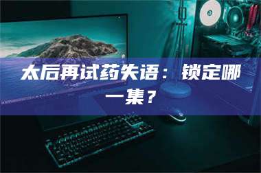 渑池太后再试药失语：锁定哪一集？ 第1张