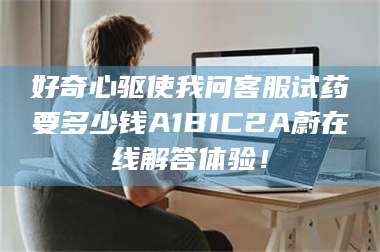 渑池好奇心驱使我问客服试药要多少钱A1B1C2A蔚在线解答体验！ 第1张