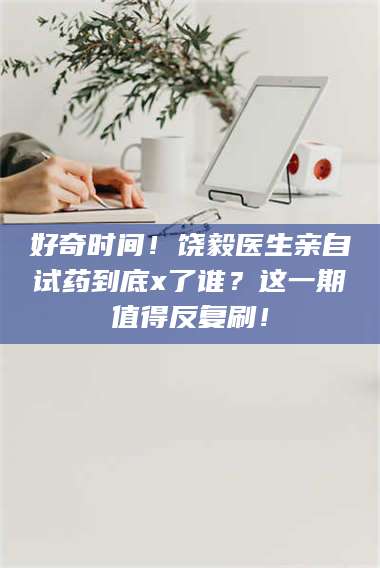 渑池好奇时间！饶毅医生亲自试药到底x了谁？这一期值得反复刷！ 第1张