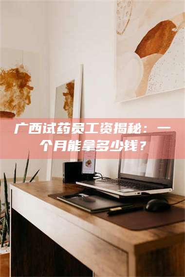 渑池广西试药员工资揭秘：一个月能拿多少钱？ 第1张