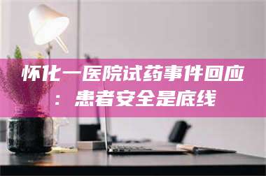 渑池怀化一医院试药事件回应：患者安全是底线 第1张