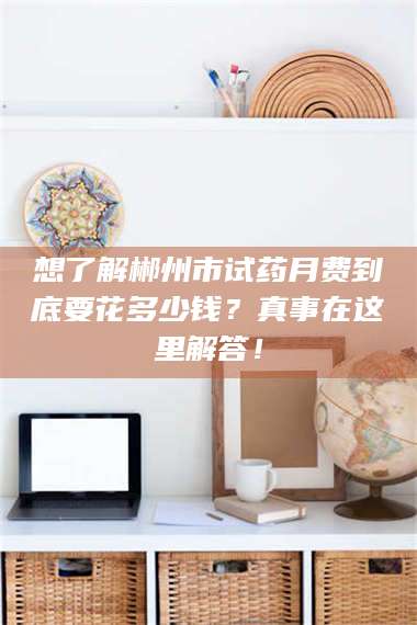 渑池想了解郴州市试药月费到底要花多少钱?真事在这里解答! 第1张 渑池想了解郴州市试药月费到底要花多少钱?真事在这里解答! 第1张