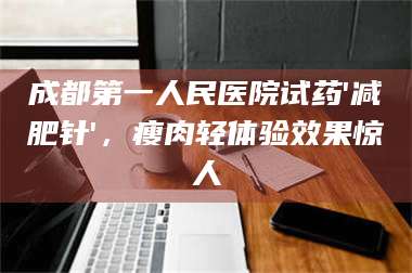 渑池成都第一人民医院试药'***针'，瘦肉轻体验效果惊人 第1张