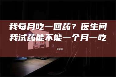 渑池我每月吃一回药？医生问我试药能不能一个月一吃… 第1张
