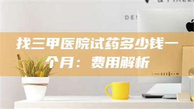渑池找三甲医院试药多少钱一个月：费用解析 第1张