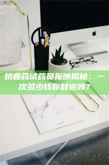 渑池抗癌药试药员报酬揭秘：一次多少钱你知道吗？ 第1张