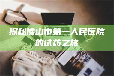 渑池探秘佛山市第一人民医院的试药之旅 第1张