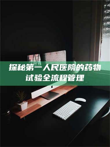 渑池探秘第一人民医院的药物试验全流程管理 第1张