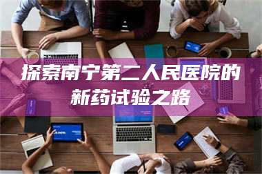 渑池探索南宁第二人民医院的新药试验之路 第1张