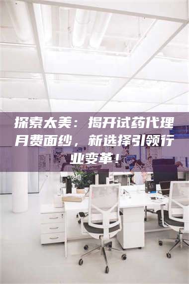 渑池探索太美:揭开试药代理月费面纱,新选择引领行业变革! 第1张 渑池探索太美:揭开试药代理月费面纱,新选择引领行业变革! 第1张