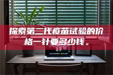 渑池探索第二代疫苗试验的价格一针要多少钱。 第1张