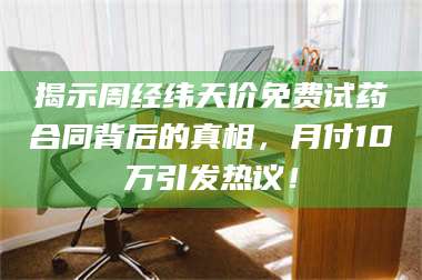 渑池揭示周经纬天价免费试药合同背后的真相，月付10万引发热议！ 第1张