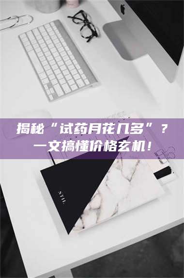 渑池揭秘“试药月花几多”？一文搞懂价格玄机！ 第1张
