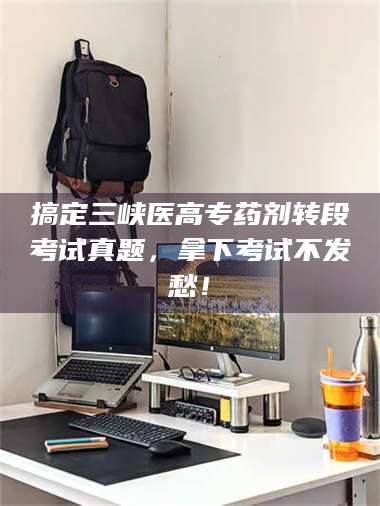渑池搞定三峡医高专药剂转段考试真题，拿下考试不发愁！ 第1张