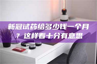 渑池新冠试药给多少钱一个月？这样看十分有意思 第1张