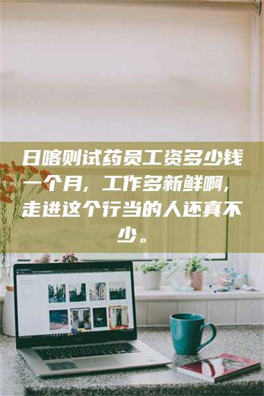 渑池日喀则试药员工资多少钱一个月, 工作多新鲜啊, 走进这个行当的人还真不少。 第1张