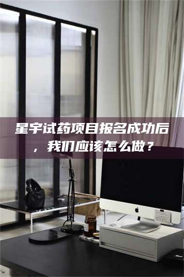 渑池星宇试药项目报名成功后，我们应该怎么做？ 第1张