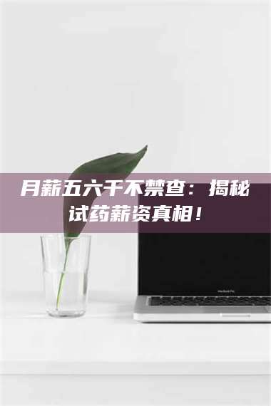 渑池月薪五六千不禁查：揭秘试药薪资真相！ 第1张