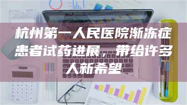渑池杭州第一人民医院渐冻症患者试药进展，带给许多人新希望 第1张