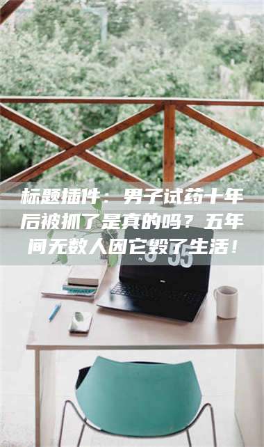 渑池标题插件：男子试药十年后被抓了是真的吗？五年间无数人因它毁了生活！ 第1张