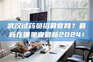 渑池武汉试药员招募官网？最新在哪里查最新2024！ 第1张