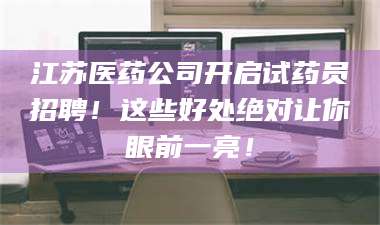 渑池江苏医药公司开启试药员招聘！这些好处绝对让你眼前一亮！ 第1张