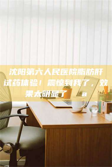 渑池沈阳第六人民医院脂肪肝试药体验！震惊到我了，效果太明显了💪 第1张