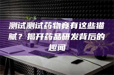 渑池测试测试药物竟有这些猫腻？揭开药品研发背后的趣闻 第1张