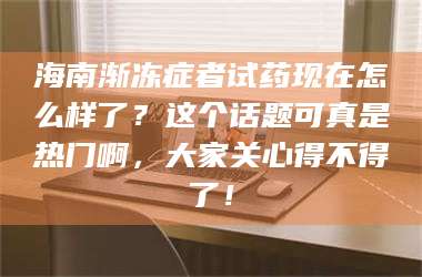 渑池海南渐冻症者试药现在怎么样了？这个话题可真是热门啊，大家关心得不得了！ 第1张