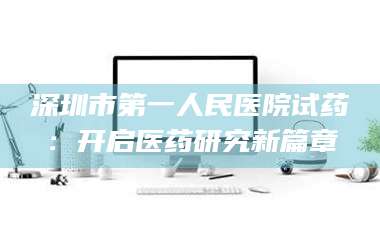 渑池深圳市第一人民医院试药：开启医药研究新篇章 第1张