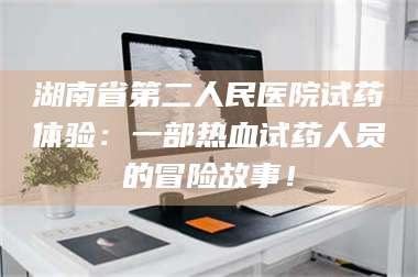 渑池湖南省第二人民医院试药体验：一部热血试药人员的冒险故事！ 第1张