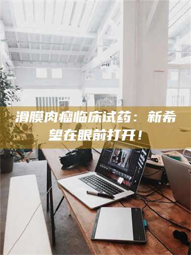 渑池滑膜肉瘤临床试药：新希望在眼前打开！ 第1张