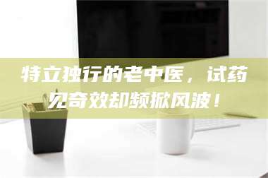 渑池特立独行的老中医，试药见奇效却频掀风波！ 第1张