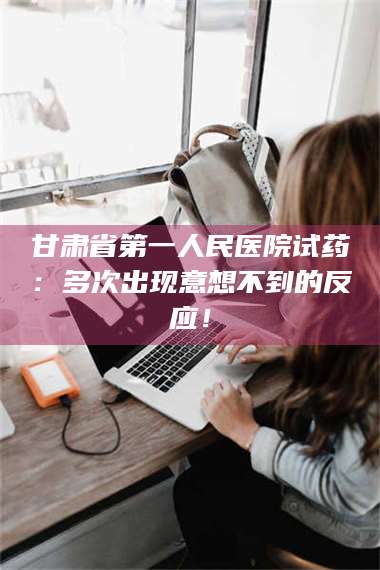 渑池甘肃省第一人民医院试药：多次出现意想不到的反应！ 第1张