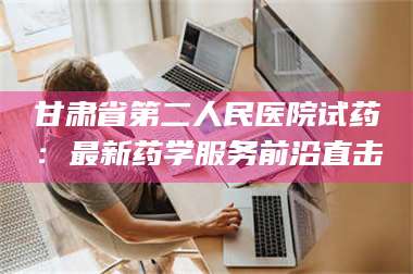 渑池甘肃省第二人民医院试药：最新药学服务前沿直击 第1张