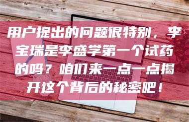 渑池用户提出的问题很特别，李宝瑞是李盛学第一个试药的吗？咱们来一点一点揭开这个背后的秘密吧！ 第1张