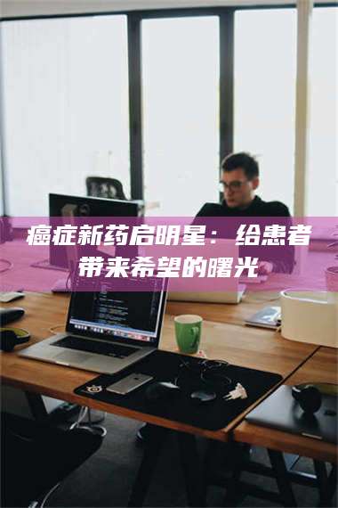 渑池***新药启明星：给患者带来希望的曙光 第1张