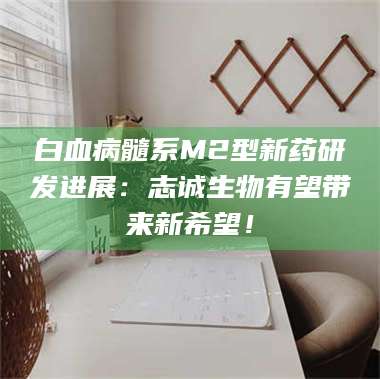 渑池白血病髓系M2型新药研发进展：志诚生物有望带来新希望！ 第1张