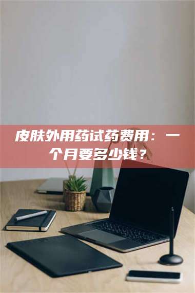 渑池皮肤外用药试药费用：一个月要多少钱？ 第1张