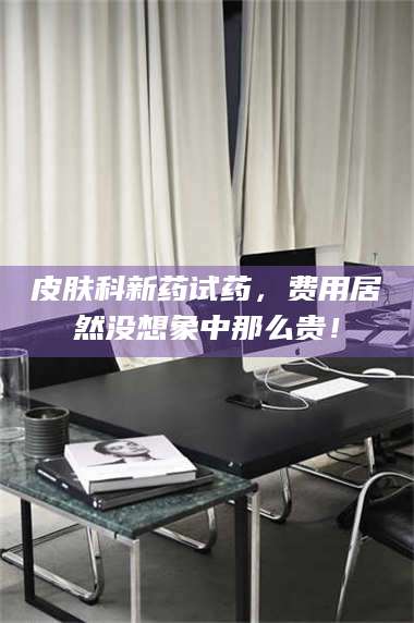 渑池皮肤科新药试药，费用居然没想象中那么贵！ 第1张