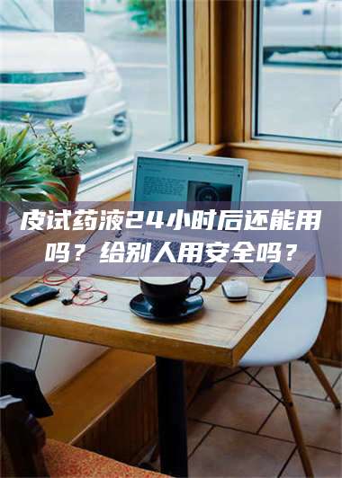 渑池皮试药液24小时后还能用吗？给别人用安全吗？ 第1张