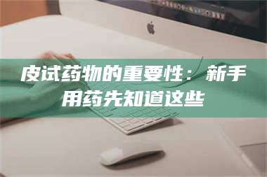 渑池皮试药物的重要性：新手用药先知道这些 第1张