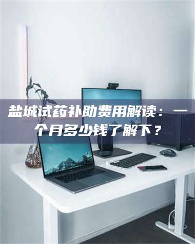 渑池盐城试药补助费用解读：一个月多少钱了解下？ 第1张