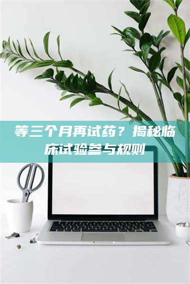 渑池等三个月再试药？揭秘临床试验参与规则 第1张